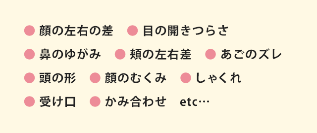 ● 顔の左右の差　● 目の開きつらさ ● 鼻のゆがみ　● 頬の左右差　● あごのズレ　● 頭の形　● 顔のむくみ　● しゃくれ　 ● 受け口　● かみ合わせ　etc…