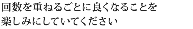 回数を重ねるごとに良くなることを 楽しみにしていてください